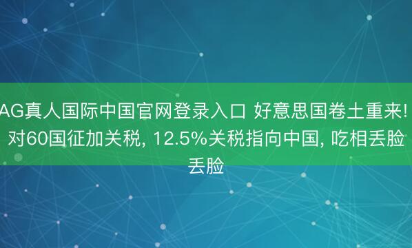 AG真人国际中国官网登录入口 好意思国卷土重来! 对60国征加关税， 12.5%关税指向中国， 吃相丢脸