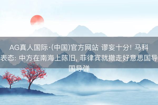 AG真人国际·(中国)官方网站 谬妄十分! 马科斯表态: 中方在南海上陈旧， 菲律宾就撤走好意思国导弹
