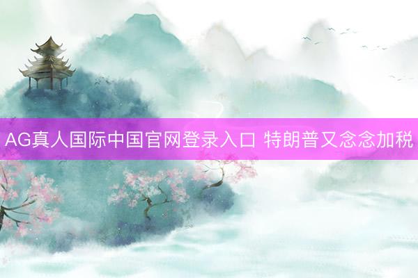 AG真人国际中国官网登录入口 特朗普又念念加税