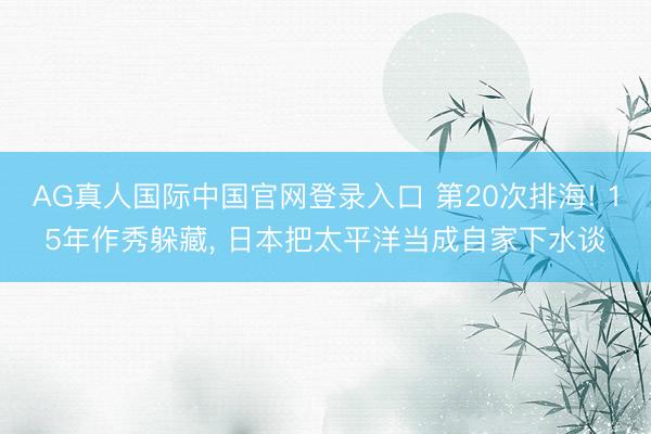 AG真人国际中国官网登录入口 第20次排海! 15年作秀躲藏， 日本把太平洋当成自家下水谈