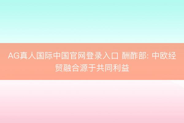 AG真人国际中国官网登录入口 酬酢部: 中欧经贸融合源于共同利益
