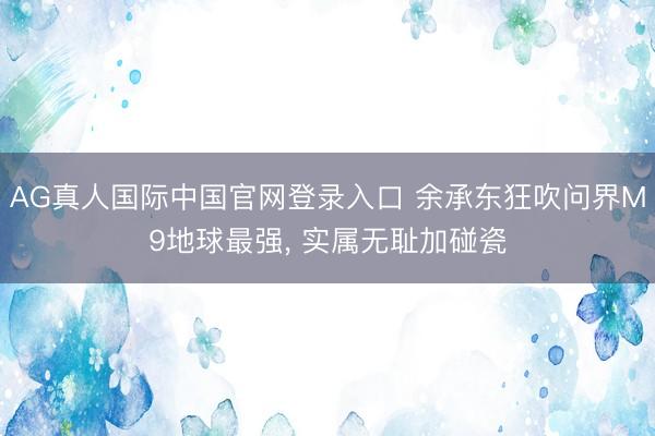 AG真人国际中国官网登录入口 余承东狂吹问界M9地球最强, 实属无耻加碰瓷