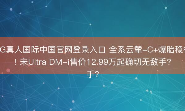 AG真人国际中国官网登录入口 全系云辇-C+爆胎稳行! 宋Ultra DM-i售价12.99万起确切无敌手?