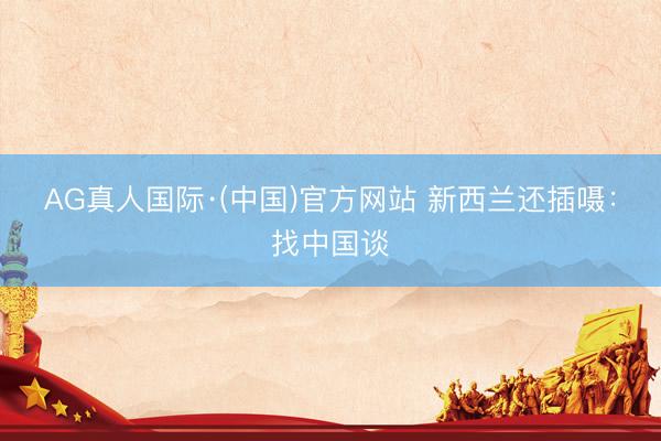 AG真人国际·(中国)官方网站 新西兰还插嗫：找中国谈