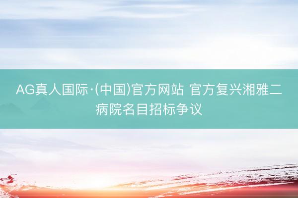AG真人国际·(中国)官方网站 官方复兴湘雅二病院名目招标争议