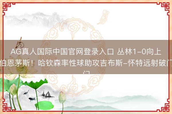 AG真人国际中国官网登录入口 丛林1-0向上伯恩茅斯！哈钦森率性球助攻吉布斯-怀特远射破门