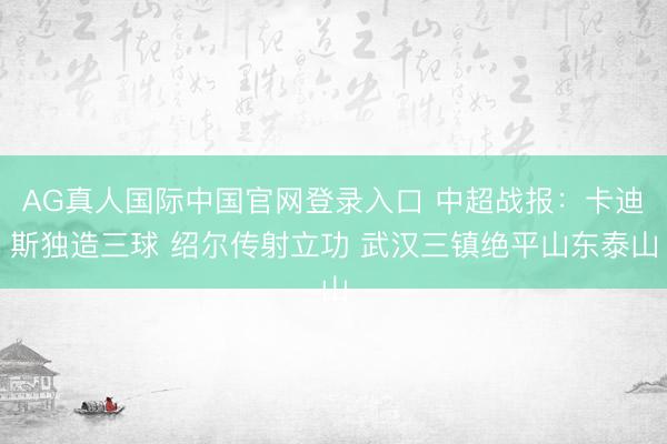 AG真人国际中国官网登录入口 中超战报：卡迪斯独造三球 绍尔传射立功 武汉三镇绝平山东泰山