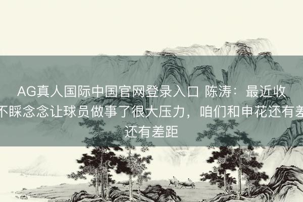 AG真人国际中国官网登录入口 陈涛：最近收成不睬念念让球员做事了很大压力，咱们和申花还有差距