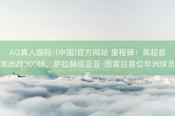 AG真人国际·(中国)官方网站 里程碑！英超首发出战300场，萨拉赫成亚亚·图雷后首位非洲球员