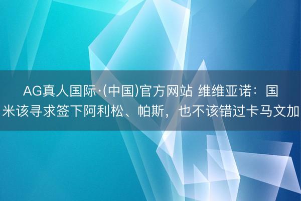 AG真人国际·(中国)官方网站 维维亚诺：国米该寻求签下阿利松、帕斯，也不该错过卡马文加