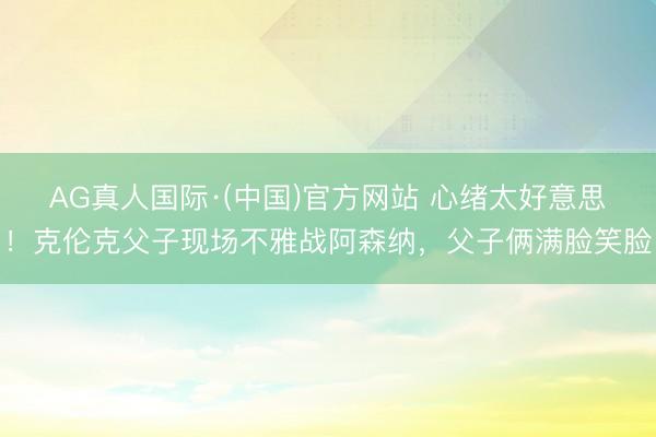 AG真人国际·(中国)官方网站 心绪太好意思！克伦克父子现场不雅战阿森纳，父子俩满脸笑脸