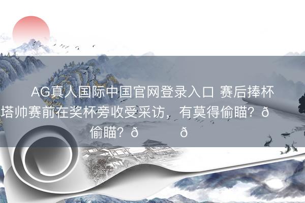 AG真人国际中国官网登录入口 赛后捧杯庆典!塔帅赛前在奖杯旁收受采访,有莫得偷瞄?👀👀