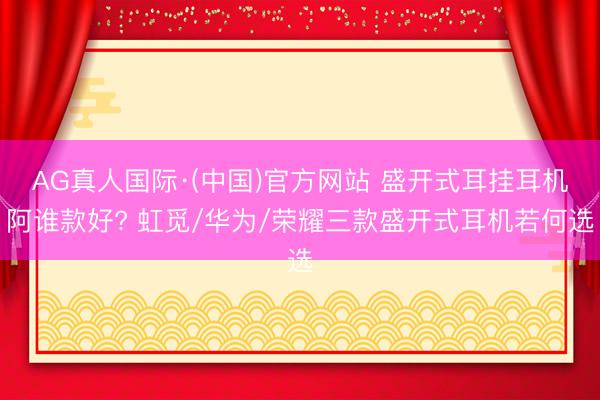 AG真人国际·(中国)官方网站 盛开式耳挂耳机阿谁款好? 虹觅/华为/荣耀三款盛开式耳机若何选