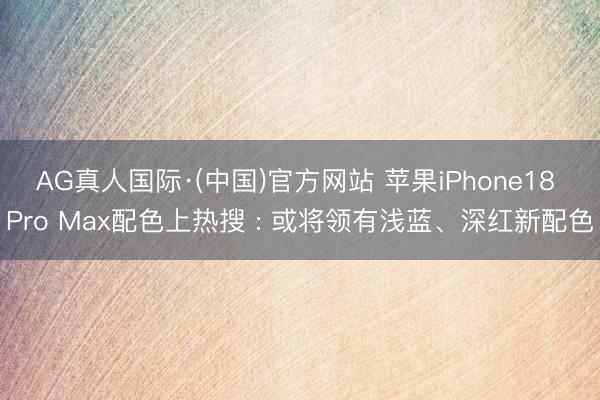 AG真人国际·(中国)官方网站 苹果iPhone18 Pro Max配色上热搜 : 或将领有浅蓝、深红新配色