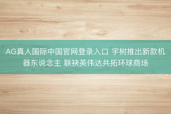 AG真人国际中国官网登录入口 宇树推出新款机器东说念主 联袂英伟达共拓环球商场