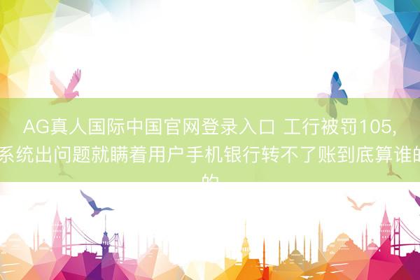 AG真人国际中国官网登录入口 工行被罚105， 系统出问题就瞒着用户手机银行转不了账到底算谁的