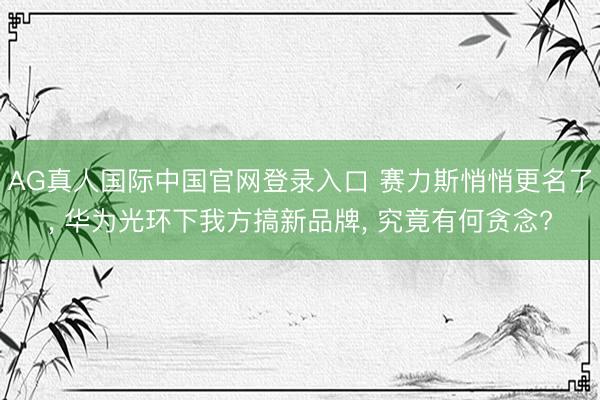 AG真人国际中国官网登录入口 赛力斯悄悄更名了, 华为光环下我方搞新品牌, 究竟有何贪念?