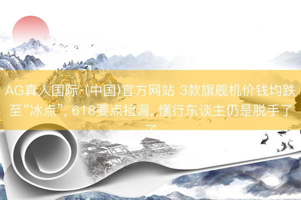 AG真人国际·(中国)官方网站 3款旗舰机价钱均跌至“冰点”， 618要点捡漏， 懂行东谈主仍是脱手了