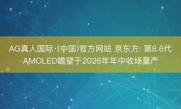AG真人国际·(中国)官方网站 京东方: 第8.6代AMOLED瞻望于2026年年中收场量产