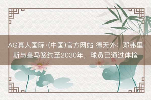 AG真人国际·(中国)官方网站 德天外：邓弗里斯与皇马签约至2030年，球员已通过体检