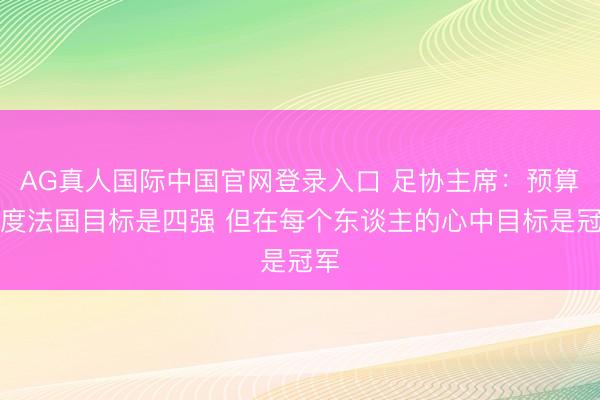 AG真人国际中国官网登录入口 足协主席：预算角度法国目标是四强 但在每个东谈主的心中目标是冠军