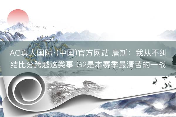 AG真人国际·(中国)官方网站 唐斯：我从不纠结比分跨越这类事 G2是本赛季最清苦的一战