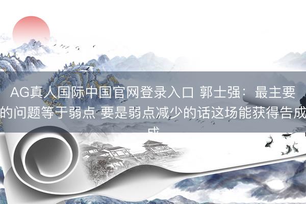 AG真人国际中国官网登录入口 郭士强：最主要的问题等于弱点 要是弱点减少的话这场能获得告成