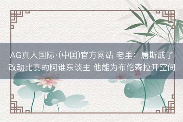 AG真人国际·(中国)官方网站 老里：唐斯成了改动比赛的阿谁东谈主 他能为布伦森拉开空间