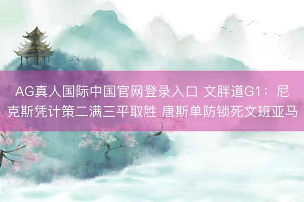 AG真人国际中国官网登录入口 文胖道G1：尼克斯凭计策二满三平取胜 唐斯单防锁死文班亚马