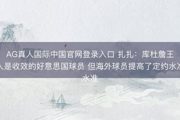 AG真人国际中国官网登录入口 扎扎：库杜詹王人是收效的好意思国球员 但海外球员提高了定约水准