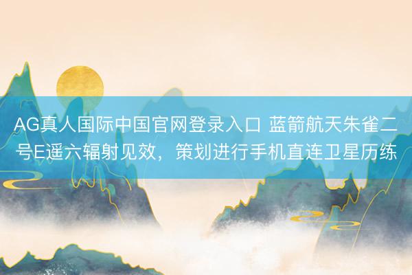 AG真人国际中国官网登录入口 蓝箭航天朱雀二号E遥六辐射见效,策划进行手机直连卫星历练