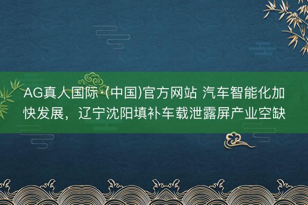 AG真人国际·(中国)官方网站 汽车智能化加快发展，辽宁沈阳填补车载泄露屏产业空缺
