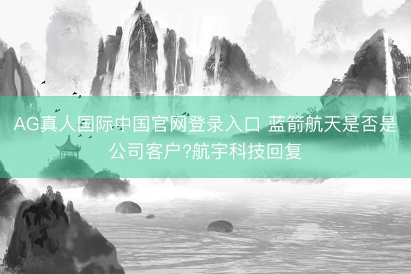 AG真人国际中国官网登录入口 蓝箭航天是否是公司客户?航宇科技回复