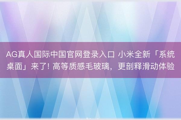 AG真人国际中国官网登录入口 小米全新「系统桌面」来了! 高等质感毛玻璃，更剖释滑动体验