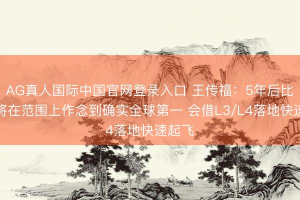 AG真人国际中国官网登录入口 王传福:5年后比亚迪将在范围上作念到确实全球第一 会借L3/L4落地快速起飞