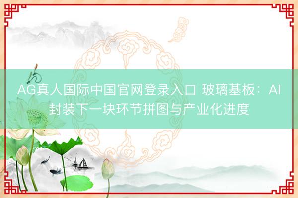 AG真人国际中国官网登录入口 玻璃基板：AI封装下一块环节拼图与产业化进度