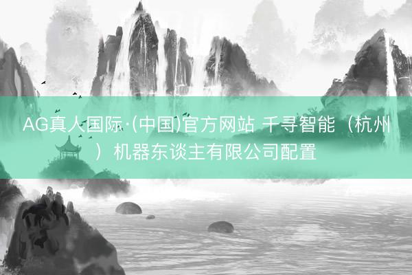 AG真人国际·(中国)官方网站 千寻智能(杭州)机器东谈主有限公司配置