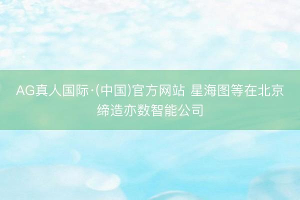 AG真人国际·(中国)官方网站 星海图等在北京缔造亦数智能公司