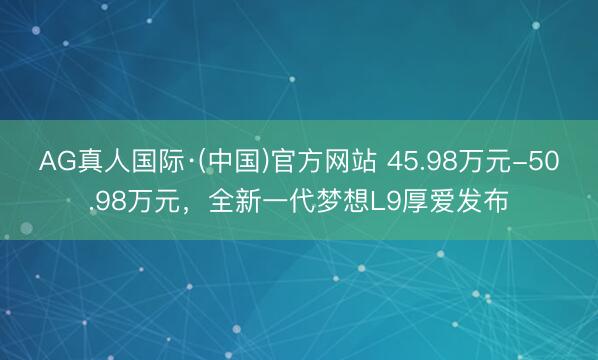 AG真人国际·(中国)官方网站 45.98万元-50.98万元，全新一代梦想L9厚爱发布