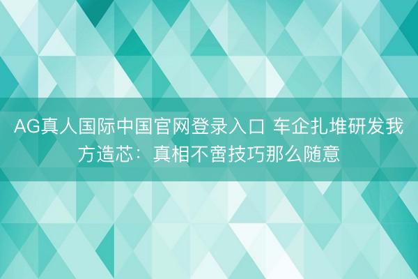 AG真人国际中国官网登录入口 车企扎堆研发我方造芯：真相不啻技巧那么随意