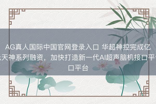AG真人国际中国官网登录入口 华超神控完成亿元天神系列融资，加快打造新一代AI超声脑机接口平台