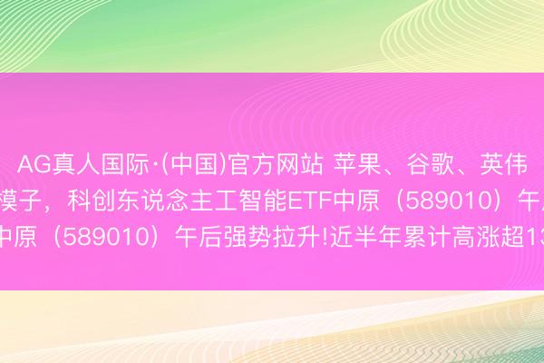 AG真人国际·(中国)官方网站 苹果、谷歌、英伟达正合营开发新一代AI模子，科创东说念主工智能ETF中原（589010）午后强势拉升!近半年累计高涨超13%!