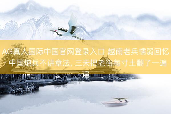 AG真人国际中国官网登录入口 越南老兵懦弱回忆: 中国炮兵不讲章法， 三天把老街每寸土翻了一遍