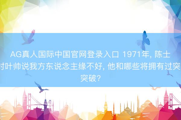 AG真人国际中国官网登录入口 1971年， 陈士榘对叶帅说我方东说念主缘不好， 他和哪些将拥有过突破?