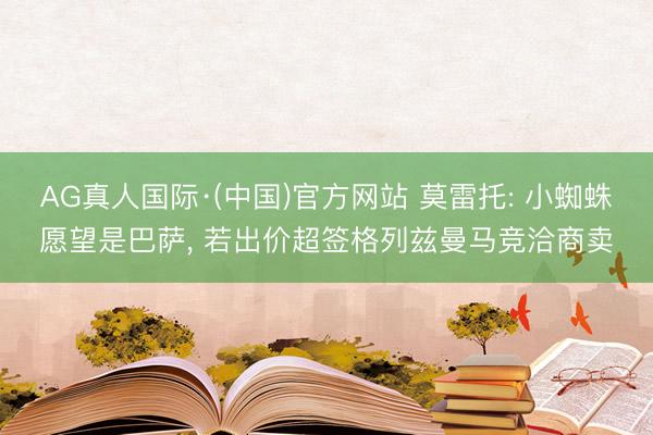 AG真人国际·(中国)官方网站 莫雷托: 小蜘蛛愿望是巴萨, 若出价超签格列兹曼马竞洽商卖