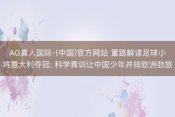 AG真人国际·(中国)官方网站 董路解读足球小将意大利夺冠: 科学青训让中国少年并排欧洲劲旅