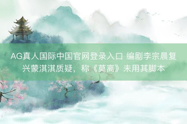 AG真人国际中国官网登录入口 编剧李宗晨复兴蒙淇淇质疑，称《莫离》未用其脚本