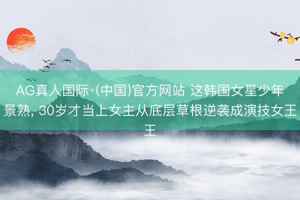 AG真人国际·(中国)官方网站 这韩国女星少年景熟， 30岁才当上女主从底层草根逆袭成演技女王