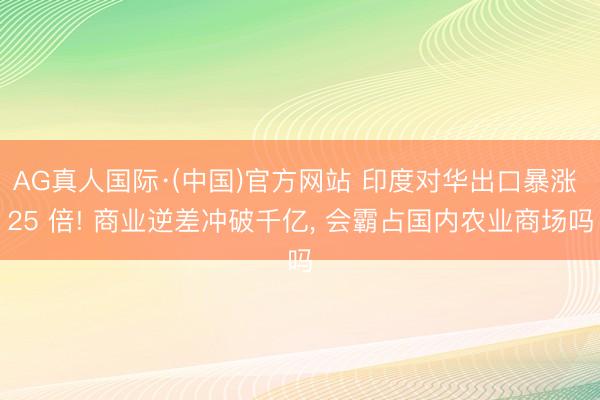AG真人国际·(中国)官方网站 印度对华出口暴涨 25 倍! 商业逆差冲破千亿, 会霸占国内农业商场吗