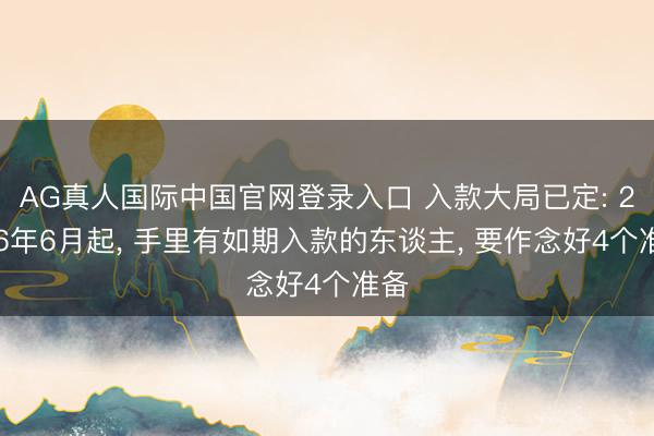 AG真人国际中国官网登录入口 入款大局已定: 2026年6月起， 手里有如期入款的东谈主， 要作念好4个准备